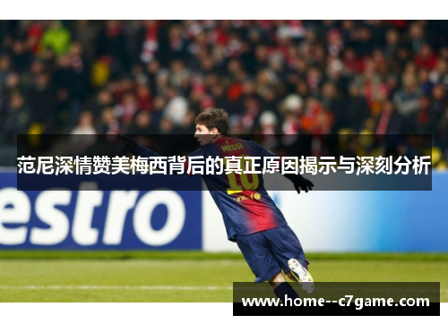 范尼深情赞美梅西背后的真正原因揭示与深刻分析 范尼深情赞美梅西背后的真正原因揭示与深刻分析