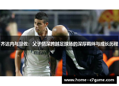 齐达内与恩佐:父子情深跨越足球场的深厚羁绊与成长历程 齐达内与恩佐:父子情深跨越足球场的深厚羁绊与成长历程