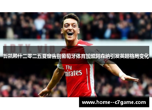 哲凯赖什二零二五夏窗告别葡萄牙体育加盟阿森纳引发英超格局变化 哲凯赖什二零二五夏窗告别葡萄牙体育加盟阿森纳引发英超格局变化