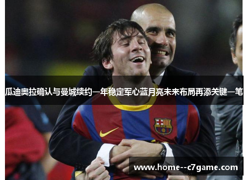 瓜迪奥拉确认与曼城续约一年稳定军心蓝月亮未来布局再添关键一笔